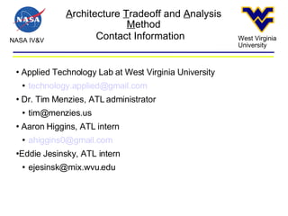 A rchitecture  T radeoff and  A nalysis  M ethod NASA IV&V West Virginia University Contact Information Applied Technology Lab at West Virginia University [email_address] Dr. Tim Menzies, ATL administrator [email_address] Aaron Higgins, ATL intern [email_address] Eddie Jesinsky, ATL intern [email_address] 