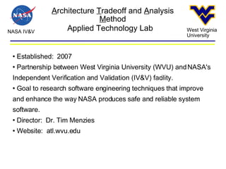 A rchitecture  T radeoff and  A nalysis  M ethod NASA IV&V West Virginia University Applied Technology Lab Established:  2007 Partnership between West Virginia University (WVU) and NASA's Independent Verification and Validation (IV&V) facility. Goal to research software engineering techniques that improve and enhance the way NASA produces safe and reliable system software. Director:  Dr. Tim Menzies Website:  atl.wvu.edu 