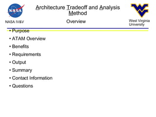 A rchitecture  T radeoff and  A nalysis  M ethod NASA IV&V West Virginia University Overview Purpose ATAM Overview Benefits Requirements Output Summary Contact Information Questions 