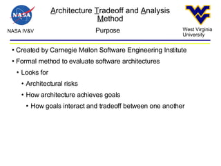 A rchitecture  T radeoff and  A nalysis  M ethod NASA IV&V West Virginia University Purpose Created by Carnegie Mellon Software Engineering Institute Formal method to evaluate software architectures Looks for Architectural risks How architecture achieves goals How goals interact and tradeoff between one another 