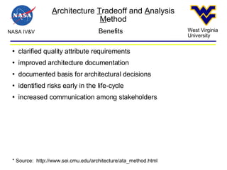 A rchitecture  T radeoff and  A nalysis  M ethod NASA IV&V West Virginia University Benefits clarified quality attribute requirements improved architecture documentation documented basis for architectural decisions identified risks early in the life-cycle increased communication among stakeholders * Source:  http://www.sei.cmu.edu/architecture/ata_method.html  