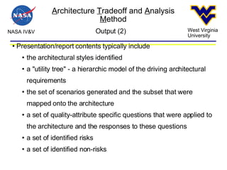 A rchitecture  T radeoff and  A nalysis  M ethod NASA IV&V West Virginia University Output (2)‏ Presentation/report contents typically include the architectural styles identified a "utility tree" - a hierarchic model of the driving architectural requirements the set of scenarios generated and the subset that were mapped onto the architecture a set of quality-attribute specific questions that were applied to the architecture and the responses to these questions a set of identified risks a set of identified non-risks 