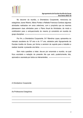 Agrupamento de Escolas Aurélia de Sousa
Ano letivo 2015-16
2
No decorrer da reunião, a Orientadora Cooperante, mencionou às
estagiárias Joana Ribeiro, Maria Pontes e Rafaela Francisca Cardoso algumas
atividades realizadas em anos anteriores, com o propósito que as mesmas
planeassem duas atividades para o Plano Anual de Atividades, de modo a
contribuírem para o enriquecimento do mesmo já concebido em reunião de
grupo disciplinar. ----------------------------------------------------------------------------------
Por fim, a Orientadora Cooperante, Dr.ª Blandina Lopes, apresentou os
manuais escolares do 10º ano e do 11º ano, adotados pelo Agrupamento de
Escolas Aurélia de Sousa, por forma a servirem de suporte para o trabalho a
realizar durante o presente ano letivo. -------------------------------------------------------
Sem mais questões a tratar, deu-se por encerrada a reunião, na qual
ficou acordado a redação da presente Ata que será, posteriormente, lida,
aprovada e assinada por todos os intervenientes. ---------------------------------------
A Orientadora Cooperante
_______________________________________________________________
As Professoras Estagiárias
_______________________________________________________________
_______________________________________________________________
_______________________________________________________________
 