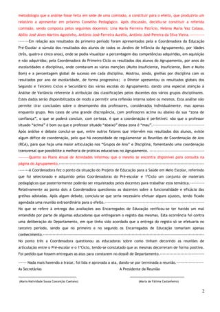 metodologia que a análise fosse feita em sede de uma comissão, a constituir para o efeito, que produziria um 
relatório a apresentar em próximo Conselho Pedagógico. Após discussão, decidiu-se constituir a referida 
comissão, sendo composta pelos seguintes docentes: Lina Maria Ferreira Patrício, Helena Maria Vaz Calaxa, 
Abílio José Alves Martins Agostinho, António José Ferreira Aurélio, António José Pereira da Silva Vieira.---------- 
-------Em relação aos resultados do primeiro período foram apresentados pela a Coordenadora da Educação 
Pré-Escolar a súmula dos resultados dos alunos de todos os Jardins de Infância do Agrupamento, por idades 
(três, quatro e cinco anos), onde se podia visualizar a percentagem das competências adquiridas, em aquisição 
e não adquiridas; pela Coordenadora do Primeiro Ciclo os resultados dos alunos do Agrupamento, por anos de 
escolaridades e disciplinas, onde constavam as várias menções (Muito Insuficiente, Insuficiente, Bom e Muito 
Bom) e a percentagem global de sucesso em cada disciplina. Mostrou, ainda, grelhas por disciplina com os 
resultados por ano de escolaridade, de forma progressiva; o Diretor apresentou os resultados globais dos 
Segundo e Terceiro Ciclos e Secundário das várias escolas do Agrupamento, dando uma especial atenção à 
Análise de Variância referente à atribuição das classificações pelos docentes dos vários grupos disciplinares. 
Estes dados serão disponibilizados de modo a permitir uma reflexão interna sobre os mesmos. Esta análise não 
permite tirar conclusões sobre o desempenho dos professores, considerados individualmente, mas apenas 
enquanto grupo. Nos casos de uma grande discrepância, com professores acima ou abaixo da sua “zona de 
confiança”, o que se poderá concluir, com certeza, é que a coordenação é perfetível: não que o professor 
situado “acima” é bom ou que o professor situado “abaixo” dessa zona é “mau”.------------------------------------- 
Após análise e debate conclui-se que, entre outros fatores que intervêm nos resultados dos alunos, existe 
algum défice de coordenação, pelo que há necessidade de regulamentar as Reuniões de Coordenação de Ano 
(RCA), para que haja uma maior articulação nos “Grupos de Ano” e Disciplina, fomentando uma coordenação 
transversal que possibilite a melhoria de práticas educativas no Agrupamento. ---------------------------------------- 
-------Quanto ao Plano Anual de Atividades informou que o mesmo se encontra disponível para consulta na 
página do Agrupamento.---------------------------------------------------------------------------------------------------------- 
-------A Coordenadora fez o ponto da situação do Projeto de Educação para a Saúde em Meio Escolar, referindo 
que foi selecionado e adquirido pelas Coordenadoras do Pré-escolar e 1ºCiclo um conjunto de materiais 
pedagógicos que posteriormente poderão ser requisitados pelos docentes para trabalhar esta temática.---------- 
Relativamente ao ponto dois a Coordenadora questionou as docentes sobre a funcionalidade e eficácia das 
grelhas adotadas. Após algum debate, concluiu-se que seria necessário efetuar alguns ajustes, tendo ficado 
agendada uma reunião extraordinária para o efeito.------------------------------------------------------------------------ 
No que se refere à entrega das avaliações aos Encarregados de Educação verificou-se ter havido um mal 
entendido por parte de algumas educadoras que entregaram o registo das mesmas. Esta ocorrência foi contra 
uma deliberação do Departamento, em que tinha sido acordado que a entrega do registo só se efetuaria no 
terceiro período, sendo que no primeiro e no segundo os Encarregados de Educação tomariam apenas 
conhecimento.--------------------------------------------------------------------------------------------------------------------- 
No ponto três a Coordenadora questionou as educadoras sobre como tinham decorrido as reuniões de 
articulação entre o Pré-escolar e o 1ºCiclo, tendo-se constatado que as mesmas decorreram de forma positiva. 
Foi pedido que fossem entregues as atas para constarem no dossiê de Departamento.-------------------------------- 
------ Nada mais havendo a tratar, foi lida e aprovada a ata, dando-se por terminada a reunião.-------------------- 
As Secretárias A Presidente da Reunião 
______________________________ ____________________________ 
(Maria Natividade Sousa Conceição Caetano) (Maria de Fátima Castanheiro) 
2 
 