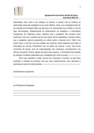 Agrupamento	de	Escolas	Aurélia	de	Sousa	
																																																																																																																				Ano	letivo	2015-16	
	
3	
explicitados, bem como a sua relação; no entanto, o mesmo não se verificou na
explicitação dada pela estagiária na sua aula. Referiu, ainda, que a estagiária deve ter
em atenção à formulação lógica do discurso e às imprecisões que comete a nível de
rigor terminológico. Relativamente ao desempenho da estagiária, a Orientadora
Cooperante, Dr.ª Blandina Lopes, salientou que a estagiária não cometeu erros
científicos, mas que a análise que fez dos textos não foi satisfatória. Também referiu
que a estagiária, apenas apresentou os vídeos sobre o discurso de A. Hitler e de
Luther King, e não fez uma boa análise dos mesmos. Ainda salientou que faltou a
articulação do recurso PowerPoint com os textos do manual, e que, não houve
momentos de pausa, nem de sistematização dos conteúdos, principalmente nos
últimos cinquenta minutos. Apesar de todos estes reparos, a Orientadora fez questão
de salientar o trabalho sistemático que a estagiária tem vindo a revelar. --------------------
Sem mais questões a tratar, deu-se por encerrada a reunião, na qual ficou
acordado a redação da presente Ata que será, posteriormente, lida, aprovada e
assinada por todos os intervenientes. -----------------------------------------------------------------
A Orientadora Cooperante
_____________________________________________________________________
As Professoras Estagiárias
_____________________________________________________________________
_____________________________________________________________________
_____________________________________________________________________
 