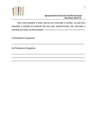 Agrupamento de Escolas Aurélia de Sousa
Ano letivo 2015-16
1
Sem mais questões a tratar, deu-se por encerrada a reunião, na qual ficou
acordado a redação da presente Ata que será, posteriormente, lida, aprovada e
assinada por todos os intervenientes. --------------------------------------------------------------
A Orientadora Cooperante
__________________________________________________________________
As Professoras Estagiárias
___________________________________________________________________
___________________________________________________________________
___________________________________________________________________
 