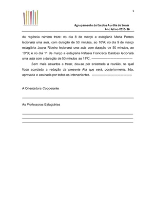 Agrupamento de Escolas Aurélia de Sousa
Ano letivo 2015-16
3
da regência número treze: no dia 8 de março a estagiária Maria Pontes
lecionará uma aula, com duração de 50 minutos, ao 10ºA; no dia 9 de março
estagiária Joana Ribeiro lecionará uma aula com duração de 50 minutos, ao
10ºB; e no dia 11 de março a estagiária Rafaela Francisca Cardoso lecionará
uma aula com a duração de 50 minutos ao 11ºC. ----------------------------------------
Sem mais assuntos a tratar, deu-se por encerrada a reunião, na qual
ficou acordado a redação da presente Ata que será, posteriormente, lida,
aprovada e assinada por todos os intervenientes. ---------------------------------------
A Orientadora Cooperante
_______________________________________________________________
As Professoras Estagiárias
_______________________________________________________________
_______________________________________________________________
_______________________________________________________________
 