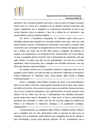 Agrupamento de Escolas Aurélia de Sousa
Ano letivo 2015-16
2
apontaram que o principal problema que levou a que as aulas da colega corressem
menos bem foi o facto de a estagiária não ter utilizado materiais produzidos pela
própria. Salientaram que a estagiária se movimentava demasiado na sala e que
trocava algumas vezes as palavras, o que, foi o reflexo de um nervosismo que
estando latente se tornou bastante evidente. -------------------------------------------------------
Por último, a Orientadora Cooperante, Dr.ª Blandina Lopes referiu que a
estratégia utilizada pela estagiária foi o principal problema das aulas, visto que, esta
estava bastante nervosa, movimentava-se demasiado e não estava à vontade; ainda
acrescentou que a prestação da estagiária não foi como o habitual. De seguida, referiu
que a análise dos textos não foi bem feita, porque a estagiária não salientou os
aspetos mais significativos e os estudantes foram “transformados” em meros leitores,
ou seja, a estagiária deveria incentivar mais à participação dos estudantes, para que
estes tenham um papel mais ativo na sua aprendizagem, que deve ter um pendor
significativo. Ainda acrescentou que a estagiária tem facilidade discursiva, mas que
deve estar atenta ao rigor terminológico. -------------------------------------------------------------
De seguida, teceram-se os comentários relativos às regências nove e dez da
estagiária Joana Ribeiro, por parte de todos os elementos integrantes da Iniciação à
Prática Profissional: Dr.ª Blandina Lopes, Joana Ribeiro, Maria Pontes e Rafaela
Francisca Cardoso. -----------------------------------------------------------------------------------------
Assim, a estagiária Joana Ribeiro começou por fazer a sua autoavaliação e
dizer que se sentiu muito bem, porque gostou bastante de dar as duas aulas, gostou
da dinâmica da turma, não se sentiu nervosa e que a sua aula fluiu. Ainda acrescentou
que a turma é bastante participativa e que, genericamente, os alunos estavam muito
atentos. Por fim, referiu que não fez a sistematização dos conteúdos lecionados,
porque ainda sente alguma dificuldade em “saber parar” e fazer a sistematização
atempada dos conteúdos; e referiu que não fez uma boa análise da influência de
Platão e de Nietzsche no objetivismo axiológico e no subjetivismo axiológico,
respetivamente. ---------------------------------------------------------------------------------------------
Consecutivamente, as estagiárias Maria Pontes e Rafaela Cardoso referiram
que a estagiária teve um bom desempenho, tanto no decorrer da aula como na
interação com os estudantes. Ainda referiram que a estagiária deve ter em atenção o
rigor terminológico, porque troca algumas palavras. Por fim, consideraram que a
 
