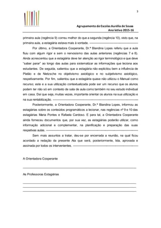 Agrupamento de Escolas Aurélia de Sousa
Ano letivo 2015-16
3
primeira aula (regência 9) correu melhor do que a segunda (regência 10), visto que, na
primeira aula, a estagiária estava mais à vontade. ------------------------------------------------
Por último, a Orientadora Cooperante, Dr.ª Blandina Lopes referiu que a aula
fluiu com algum rigor e sem o nervosismo das aulas anteriores (regências 7 e 8).
Ainda acrescentou que a estagiária deve ter atenção ao rigor terminológico e que deve
“saber parar” ao longo das aulas para sistematizar as informações que leciona aos
estudantes. De seguida, salientou que a estagiária não explicitou bem a influência de
Platão e de Nietzsche no objetivismo axiológico e no subjetivismo axiológico,
respetivamente. Por fim, salientou que a estagiária quase não utilizou o Manual como
recurso; este e a sua utilização contextualizada pode ser um recurso que os alunos
podem ter não só em contexto de sala de aula como também no seu estudo individual
em casa. Daí que seja, muitas vezes, importante orientar os alunos na sua utilização e
na sua rentabilização. --------------------------------------------------------------------------------------
Posteriormente, a Orientadora Cooperante, Dr.ª Blandina Lopes, informou as
estagiárias sobre os conteúdos programáticos a lecionar, nas regências nº 9 e 10 das
estagiárias Maria Pontes e Rafaela Cardoso. E para tal, a Orientadora Cooperante
ainda forneceu documentos que, por sua vez, as estagiárias poderão utilizar, como
informação adicional e complementar, na planificação e preparação das suas
respetivas aulas. --------------------------------------------------------------------------------------------
Sem mais assuntos a tratar, deu-se por encerrada a reunião, na qual ficou
acordado a redação da presente Ata que será, posteriormente, lida, aprovada e
assinada por todos os intervenientes. -----------------------------------------------------------------
A Orientadora Cooperante
_____________________________________________________________________
As Professoras Estagiárias
_____________________________________________________________________
_____________________________________________________________________
_____________________________________________________________________
 
