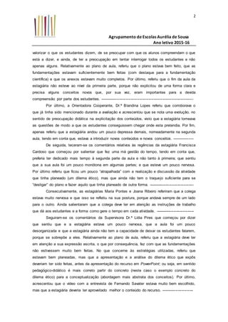 Agrupamento de Escolas Aurélia de Sousa
Ano letivo 2015-16
2
valorizar o que os estudantes dizem, de se preocupar com que os alunos compreendam o que
está a dizer, e ainda, de ter a preocupação em tentar interrogar todos os estudantes e não
apenas alguns. Relativamente ao plano de aula, referiu que o plano estava bem feito, que as
fundamentações estavam suficientemente bem feitas (com destaque para a fundamentação
científica) e que os anexos estavam muito completos. Por último, referiu que o fim da aula da
estagiária não esteve ao nível da primeira parte, porque não explicitou de uma forma clara e
precisa alguns conceitos novos que, por sua vez, eram importantes para a devida
compreensão por parte dos estudantes. -------------------------------------------------------------------------
Por último, a Orientadora Cooperante, Dr.ª Blandina Lopes referiu que corroborava o
que já tinha sido mencionado durante a avaliação e acrescentou que se nota uma evolução, no
sentido de preocupação didática na explicitação dos conteúdos, visto que a estagiária torneava
as questões de modo a que os estudantes conseguissem chegar onde esta pretendia. Por fim,
apenas referiu que a estagiária andou um pouco depressa demais, nomeadamente na segunda
aula, tendo em conta que, estava a introduzir novos conteúdos e novos conceitos. -----------------
De seguida, teceram-se os comentários relativos às regências da estagiária Francisca
Cardoso que começou por salientar que fez uma má gestão do tempo, tendo em conta que,
preferia ter dedicado mais tempo à segunda parte da aula e não tanto à primeira; que sentiu
que a sua aula foi um pouco monótona em algumas partes; e que esteve um pouco nervosa.
Por último referiu que ficou um pouco “atrapalhada” com a realização e discussão da atividade
que tinha planeado (um dilema ético), mas que ainda não tem o traquejo suficiente para se
“desligar” do plano e fazer aquilo que tinha planeado de outra forma. -----------------------------------
Consecutivamente, as estagiárias Maria Pontes e Joana Ribeiro referiram que a colega
estava muito nervosa e que isso se refletiu na sua postura, porque andava sempre de um lado
para o outro. Ainda salientaram que a colega deve ter em atenção as instruções de trabalho
que dá aos estudantes e a forma como gere o tempo em cada atividade. ------------------------------
Seguiram-se os comentários da Supervisora Dr.ª Lídia Pires que começou por dizer
que sentiu que e a estagiária estava um pouco nervosa, que a aula foi um pouco
desorganizada e que a estagiária ainda não tem a capacidade de deixar os estudantes falarem,
porque se sobrepõe a eles. Relativamente ao plano de aula, referiu que a estagiária deve ter
em atenção a sua expressão escrita, o que por consequência, fez com que as fundamentações
não estivessem muito bem feitas. No que concerne às estratégias utilizadas, referiu que
estavam bem planeadas, mas que a apresentação e a análise do dilema ético que expôs
deveriam ter sido feitas, antes da apresentação do recurso em PowerPoint; ou seja, em sentido
pedagógico-didático é mais correto partir do concreto (neste caso o exemplo concreto do
dilema ético) para a conceptualização (abordagem mais abstrata dos conceitos). Por último,
acrescentou que o vídeo com a entrevista de Fernando Savater estava muito bem escolhido,
mas que a estagiária deveria ter aproveitado melhor o conteúdo do recurso. -------------------------
 