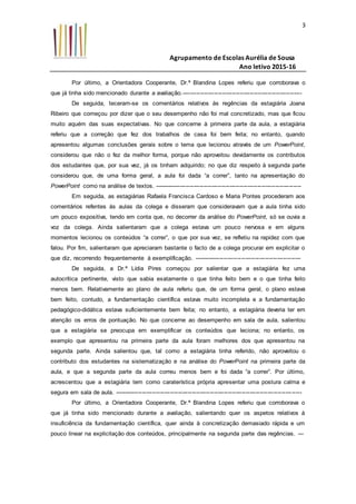 Agrupamento de Escolas Aurélia de Sousa
Ano letivo 2015-16
3
Por último, a Orientadora Cooperante, Dr.ª Blandina Lopes referiu que corroborava o
que já tinha sido mencionado durante a avaliação.------------------------------------------------------------
De seguida, teceram-se os comentários relativos às regências da estagiária Joana
Ribeiro que começou por dizer que o seu desempenho não foi mal concretizado, mas que ficou
muito aquém das suas expectativas. No que concerne à primeira parte da aula, a estagiária
referiu que a correção que fez dos trabalhos de casa foi bem feita; no entanto, quando
apresentou algumas conclusões gerais sobre o tema que lecionou através de um PowerPoint,
considerou que não o fez da melhor forma, porque não aproveitou devidamente os contributos
dos estudantes que, por sua vez, já os tinham adquirido; no que diz respeito à segunda parte
considerou que, de uma forma geral, a aula foi dada “a correr”, tanto na apresentação do
PowerPoint como na análise de textos. --------------------------------------------------------------------------
Em seguida, as estagiárias Rafaela Francisca Cardoso e Maria Pontes procederam aos
comentários refentes às aulas da colega e disseram que consideravam que a aula tinha sido
um pouco expositiva, tendo em conta que, no decorrer da análise do PowerPoint, só se ouvia a
voz da colega. Ainda salientaram que a colega estava um pouco nervosa e em alguns
momentos lecionou os conteúdos “a correr”, o que por sua vez, se refletiu na rapidez com que
falou. Por fim, salientaram que apreciaram bastante o facto de a colega procurar em explicitar o
que diz, recorrendo frequentemente à exemplificação. ------------------------------------------------------
De seguida, a Dr.ª Lídia Pires começou por salientar que a estagiária fez uma
autocrítica pertinente, visto que sabia exatamente o que tinha feito bem e o que tinha feito
menos bem. Relativamente ao plano de aula referiu que, de um forma geral, o plano estava
bem feito, contudo, a fundamentação científica estava muito incompleta e a fundamentação
pedagógico-didática estava suficientemente bem feita; no entanto, a estagiária deveria ter em
atenção os erros de pontuação. No que concerne ao desempenho em sala de aula, salientou
que a estagiária se preocupa em exemplificar os conteúdos que leciona; no entanto, os
exemplo que apresentou na primeira parte da aula foram melhores dos que apresentou na
segunda parte. Ainda salientou que, tal como a estagiária tinha referido, não aproveitou o
contributo dos estudantes na sistematização e na análise do PowerPoint na primeira parte da
aula, e que a segunda parte da aula correu menos bem e foi dada “a correr”. Por último,
acrescentou que a estagiária tem como caraterística própria apresentar uma postura calma e
segura em sala de aula. ----------------------------------------------------------------------------------------------
Por último, a Orientadora Cooperante, Dr.ª Blandina Lopes referiu que corroborava o
que já tinha sido mencionado durante a avaliação, salientando quer os aspetos relativos à
insuficiência da fundamentação científica, quer ainda à concretização demasiado rápida e um
pouco linear na explicitação dos conteúdos, principalmente na segunda parte das regências. ---
 