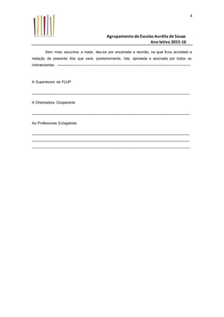 Agrupamento de Escolas Aurélia de Sousa
Ano letivo 2015-16
4
Sem mais assuntos a tratar, deu-se por encerrada a reunião, na qual ficou acordado a
redação da presente Ata que será, posteriormente, lida, aprovada e assinada por todos os
intervenientes. -----------------------------------------------------------------------------------------------------------
A Supervisora da FLUP
____________________________________________________________________________
A Orientadora Cooperante
____________________________________________________________________________
As Professoras Estagiárias
____________________________________________________________________________
____________________________________________________________________________
____________________________________________________________________________
 
