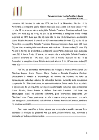 Agrupamento de Escolas Aurélia de Sousa
Ano letivo 2015-16
2
primeiros 50 minutos da aula do 10ºA, no dia 5 de Novembro. No dia 11 de
Novembro, a estagiária Joana Ribeiro lecionará duas aulas (50 mais 50) ao 11ºC;
no dia 12 do mesmo mês a estagiária Rafaela Francisca Cardoso realizará duas
aulas (50 mais 50) ao 11ºB; no dia 13 de Novembro a estagiária Maria Pontes
lecionará ao 11ºA duas aula (de 50 mais 50). No dia 18 de Novembro, a estagiária
Joana Ribeiro lecionará à turma B do 10º ano duas aulas (50 mais 50); no dia 19 de
Novembro, a estagiária Rafaela Francisca Cardoso lecionará duas aulas (50 mais
50) ao 10ºA, e a estagiária Maria Pontes lecionará ao 11ºB duas aulas (50 mais 50).
No dia 9 do mês de Dezembro, a estagiária Maria Pontes lecionará duas aulas (50
mais 50) à turma B do 10º ano e, no mesmo dia, a estagiária Rafaela Francisca
Cardoso lecionará ao 11ºC duas aulas com a mesma duração; no dia 10 de
Dezembro a estagiária Joana Ribeiro lecionará à turma B do 11º ano duas aulas (50
mais 50).----------------------------------------------------------------------------------------------------
Por fim, os elementos intervenientes da Iniciação à Prática Profissional: Dr.ª
Blandina Lopes, Joana Ribeiro, Maria Pontes e Rafaela Francisca Cardoso
procederam à revisão e reformulação do modelo de inquérito ou ficha de
caraterização individual relativo às diferentes turmas, fornecido pela orientadora
cooperante, Dr.ª Blandina Lopes, no seminário anterior. Deste modo, ficou acordado
a elaboração de um inquérito ou ficha de caraterização individual pelas estagiárias
Joana Ribeiro, Maria Pontes e Rafaela Francisca Cardoso, com base nas
observações feitas, no presente seminário, pela orientadora cooperante, Dr.ª
Blandina Lopes. Ficou, igualmente, acordado que a entrega do mesmo por parte
das estagiárias Joana Ribeiro, Maria Pontes e Rafaela Francisca Cardoso, será feita
no próximo seminário.-----------------------------------------------------------------------------------
Sem mais questões a tratar, deu-se por encerrada a reunião, na qual ficou
acordado a redação da presente Ata que será, posteriormente, lida, aprovada e
assinada por todos os intervenientes. --------------------------------------------------------------
 