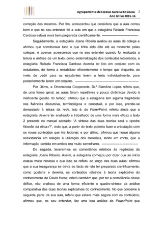 Agrupamento de Escolas Aurélia de Sousa
Ano letivo 2015-16
2
correção dos mesmos. Por fim, acrescentou que considera que a aula correu
bem e que no seu entender foi a aula em que a estagiária Rafaela Francisca
Cardoso estava mais bem preparada cientificamente. ----------------------------------
Seguidamente, a estagiária Joana Ribeiro avaliou as aulas da colega e
afirmou que corroborava tudo o que tinha sido dito até ao momento pelas
colegas, e apenas acrescentou que no seu entender quando foi realizada a
leitura e análise de um texto, como sistematização dos conteúdos lecionados, a
estagiária Rafaela Francisca Cardoso deveria ter lido em conjunto com os
estudantes, de forma a rentabilizar eficientemente o tempo que dispunha, ao
invés de pedir para os estudantes lerem o texto individualmente, para
posteriormente lerem em conjunto. -----------------------------------------------------------
Por último, a Orientadora Cooperante, Dr.ª Blandina Lopes referiu que,
de uma forma geral, as aulas foram repetitivas e pouco dinâmicas devido à
ineficiente gestão do tempo; afirmou que a estagiária tem alguma fragilidade
nas fluências discursiva, terminológica e concetual, e por isso, prende-se
demasiado à leitura da rede, isto é, do PowerPoint; referiu ainda que a
estagiária deveria ter analisado e trabalhado de uma forma mais eficaz o texto
2 presente no manual adotado: “A síntese das duas teorias será a «pedra
filosofal da ética»?”, visto que, a partir do texto poderia fazer a articulação com
os novos conteúdos que iria lecionar; e por último, afirmou que houve alguma
redundância em relação à utilização dos materiais, tendo em conta, que a
informação contida em ambos era muito semelhante. ----------------------------------
De seguida, teceram-se os comentários relativos às regências da
estagiária Joana Ribeiro. Assim, a estagiária começou por dizer que ao início
estava muito nervosa e que isso se refletiu ao longo das duas aulas; afirmou
que a sua insegurança se devia ao facto de não ter preparado cientificamente,
como gostaria e deveria, os conteúdos relativos à teoria explicativa do
conhecimento de David Hume; referiu também que, por ter a consciência desse
défice, não analisou de uma forma eficiente o quadro-síntese da análise
comparativa das duas teorias explicativas do conhecimento. No que concerne à
segunda parte da sua aula, referiu que estava mais segura com os conteúdos;
afirmou que, no seu entender, fez uma boa análise do PowerPoint que
 