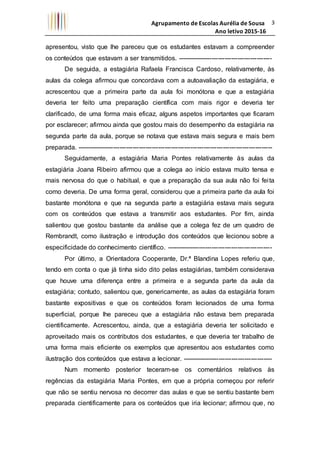 Agrupamento de Escolas Aurélia de Sousa
Ano letivo 2015-16
3
apresentou, visto que lhe pareceu que os estudantes estavam a compreender
os conteúdos que estavam a ser transmitidos. --------------------------------------------
De seguida, a estagiária Rafaela Francisca Cardoso, relativamente, às
aulas da colega afirmou que concordava com a autoavaliação da estagiária, e
acrescentou que a primeira parte da aula foi monótona e que a estagiária
deveria ter feito uma preparação científica com mais rigor e deveria ter
clarificado, de uma forma mais eficaz, alguns aspetos importantes que ficaram
por esclarecer; afirmou ainda que gostou mais do desempenho da estagiária na
segunda parte da aula, porque se notava que estava mais segura e mais bem
preparada. -------------------------------------------------------------------------------------------
Seguidamente, a estagiária Maria Pontes relativamente às aulas da
estagiária Joana Ribeiro afirmou que a colega ao início estava muito tensa e
mais nervosa do que o habitual, e que a preparação da sua aula não foi feita
como deveria. De uma forma geral, considerou que a primeira parte da aula foi
bastante monótona e que na segunda parte a estagiária estava mais segura
com os conteúdos que estava a transmitir aos estudantes. Por fim, ainda
salientou que gostou bastante da análise que a colega fez de um quadro de
Rembrandt, como ilustração e introdução dos conteúdos que lecionou sobre a
especificidade do conhecimento científico. -------------------------------------------------
Por último, a Orientadora Cooperante, Dr.ª Blandina Lopes referiu que,
tendo em conta o que já tinha sido dito pelas estagiárias, também considerava
que houve uma diferença entre a primeira e a segunda parte da aula da
estagiária; contudo, salientou que, genericamente, as aulas da estagiária foram
bastante expositivas e que os conteúdos foram lecionados de uma forma
superficial, porque lhe pareceu que a estagiária não estava bem preparada
cientificamente. Acrescentou, ainda, que a estagiária deveria ter solicitado e
aproveitado mais os contributos dos estudantes, e que deveria ter trabalho de
uma forma mais eficiente os exemplos que apresentou aos estudantes como
ilustração dos conteúdos que estava a lecionar. ------------------------------------------
Num momento posterior teceram-se os comentários relativos às
regências da estagiária Maria Pontes, em que a própria começou por referir
que não se sentiu nervosa no decorrer das aulas e que se sentiu bastante bem
preparada cientificamente para os conteúdos que iria lecionar; afirmou que, no
 