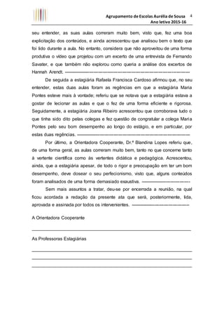 Agrupamento de Escolas Aurélia de Sousa
Ano letivo 2015-16
4
seu entender, as suas aulas correram muito bem, visto que, fez uma boa
explicitação dos conteúdos, e ainda acrescentou que analisou bem o texto que
foi lido durante a aula. No entanto, considera que não aproveitou de uma forma
produtiva o vídeo que projetou com um excerto de uma entrevista de Fernando
Savater, e que também não explorou como queria a análise dos excertos de
Hannah Arendt. ------------------------------------------------------------------------------------
De seguida a estagiária Rafaela Francisca Cardoso afirmou que, no seu
entender, estas duas aulas foram as regências em que a estagiária Maria
Pontes esteve mais à vontade; referiu que se notava que a estagiária estava a
gostar de lecionar as aulas e que o fez de uma forma eficiente e rigorosa.
Seguidamente, a estagiária Joana Ribeiro acrescentou que corroborava tudo o
que tinha sido dito pelas colegas e fez questão de congratular a colega Maria
Pontes pelo seu bom desempenho ao longo do estágio, e em particular, por
estas duas regências. ----------------------------------------------------------------------------
Por último, a Orientadora Cooperante, Dr.ª Blandina Lopes referiu que,
de uma forma geral, as aulas correram muito bem, tanto no que concerne tanto
à vertente científica como às vertentes didática e pedagógica. Acrescentou,
ainda, que a estagiária apesar, de todo o rigor e preocupação em ter um bom
desempenho, deve dosear o seu perfecionismo, visto que, alguns conteúdos
foram analisados de uma forma demasiado exaustiva. ---------------------------------
Sem mais assuntos a tratar, deu-se por encerrada a reunião, na qual
ficou acordada a redação da presente ata que será, posteriormente, lida,
aprovada e assinada por todos os intervenientes. ---------------------------------------
A Orientadora Cooperante
_______________________________________________________________
As Professoras Estagiárias
_______________________________________________________________
_______________________________________________________________
_______________________________________________________________
 