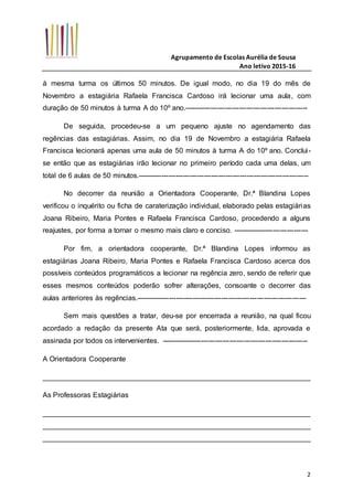 Agrupamento de Escolas Aurélia de Sousa
Ano letivo 2015-16
2
à mesma turma os últimos 50 minutos. De igual modo, no dia 19 do mês de
Novembro a estagiária Rafaela Francisca Cardoso irá lecionar uma aula, com
duração de 50 minutos à turma A do 10º ano.----------------------------------------------------
De seguida, procedeu-se a um pequeno ajuste no agendamento das
regências das estagiárias. Assim, no dia 19 de Novembro a estagiária Rafaela
Francisca lecionará apenas uma aula de 50 minutos à turma A do 10º ano. Conclui-
se então que as estagiárias irão lecionar no primeiro período cada uma delas, um
total de 6 aulas de 50 minutos.------------------------------------------------------------------------
No decorrer da reunião a Orientadora Cooperante, Dr.ª Blandina Lopes
verificou o inquérito ou ficha de caraterização individual, elaborado pelas estagiárias
Joana Ribeiro, Maria Pontes e Rafaela Francisca Cardoso, procedendo a alguns
reajustes, por forma a tornar o mesmo mais claro e conciso. --------------------------------
Por fim, a orientadora cooperante, Dr.ª Blandina Lopes informou as
estagiárias Joana Ribeiro, Maria Pontes e Rafaela Francisca Cardoso acerca dos
possíveis conteúdos programáticos a lecionar na regência zero, sendo de referir que
esses mesmos conteúdos poderão sofrer alterações, consoante o decorrer das
aulas anteriores às regências.------------------------------------------------------------------------
Sem mais questões a tratar, deu-se por encerrada a reunião, na qual ficou
acordado a redação da presente Ata que será, posteriormente, lida, aprovada e
assinada por todos os intervenientes. --------------------------------------------------------------
A Orientadora Cooperante
___________________________________________________________________
As Professoras Estagiárias
___________________________________________________________________
___________________________________________________________________
___________________________________________________________________
 