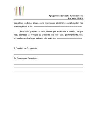 Agrupamento de Escolas Aurélia de Sousa
Ano letivo 2015-16
estagiárias poderão utilizar, como informação adicional e complementar, nas
suas respetivas aulas. ---------------------------------------------------------------------------
Sem mais questões a tratar, deu-se por encerrada a reunião, na qual
ficou acordado a redação da presente Ata que será, posteriormente, lida,
aprovada e assinada por todos os intervenientes. ---------------------------------------
A Orientadora Cooperante
_______________________________________________________________
As Professoras Estagiárias
_______________________________________________________________
_______________________________________________________________
_______________________________________________________________
 