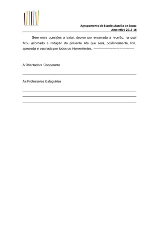 Agrupamento de Escolas Aurélia de Sousa
Ano letivo 2015-16
Sem mais questões a tratar, deu-se por encerrada a reunião, na qual
ficou acordado a redação da presente Ata que será, posteriormente, lida,
aprovada e assinada por todos os intervenientes. ---------------------------------------
A Orientadora Cooperante
_______________________________________________________________
As Professoras Estagiárias
_______________________________________________________________
_______________________________________________________________
_______________________________________________________________
 