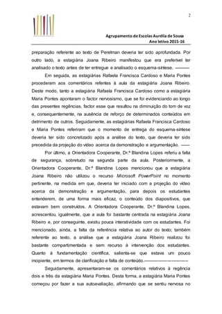 Agrupamento de Escolas Aurélia de Sousa
Ano letivo 2015-16
2
preparação referente ao texto de Perelman deveria ter sido aprofundada. Por
outro lado, a estagiária Joana Ribeiro manifestou que era preferível ter
analisado o texto antes de ter entregue e analisado o esquema-síntese. ----------
Em seguida, as estagiárias Rafaela Francisca Cardoso e Maria Pontes
procederam aos comentários refentes à aula da estagiária Joana Ribeiro.
Deste modo, tanto a estagiária Rafaela Francisca Cardoso como a estagiária
Maria Pontes apontaram o factor nervosismo, que se foi evidenciando ao longo
das presentes regências, factor esse que resultou na diminuição do tom de voz
e, consequentemente, na ausência de reforço de determinados conteúdos em
detrimento de outros. Seguidamente, as estagiárias Rafaela Francisca Cardoso
e Maria Pontes referiram que o momento de entrega do esquema-síntese
deveria ter sido concretizado após a análise do texto, que deveria ter sido
precedida da projeção do vídeo acerca da demonstração e argumentação. ------
Por último, a Orientadora Cooperante, Dr.ª Blandina Lopes referiu a falta
de segurança, sobretudo na segunda parte da aula. Posteriormente, a
Orientadora Cooperante, Dr.ª Blandina Lopes mencionou que a estagiária
Joana Ribeiro não utilizou o recurso Microsoft PowerPoint no momento
pertinente, na medida em que, deveria ter iniciado com a projeção do vídeo
acerca da demonstração e argumentação, para depois os estudantes
entenderem, de uma forma mais eficaz, o conteúdo dos diapositivos, que
estavam bem construídos. A Orientadora Cooperante, Dr.ª Blandina Lopes,
acrescentou, igualmente, que a aula foi bastante centrada na estagiária Joana
Ribeiro e, por conseguinte, existiu pouca interatividade com os estudantes. Foi
mencionado, ainda, a falta da referência relativa ao autor do texto; também
referente ao texto, a análise que a estagiária Joana Ribeiro realizou foi
bastante compartimentada e sem recurso à intervenção dos estudantes.
Quanto à fundamentação científica, salienta-se que estava um pouco
incipiente, em termos de clarificação e falta de conteúdo.------------------------------
Seguidamente, apresentaram-se os comentários relativos à regência
dois e três da estagiária Maria Pontes. Desta forma, a estagiária Maria Pontes
começou por fazer a sua autoavaliação, afirmando que se sentiu nervosa no
 