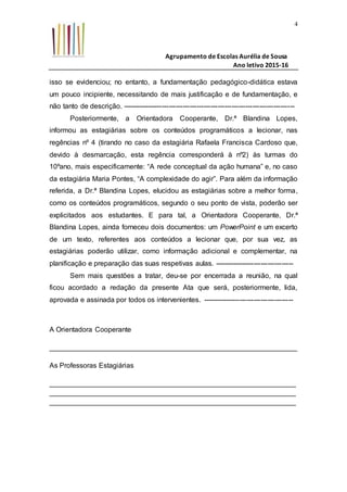 Agrupamento de Escolas Aurélia de Sousa
Ano letivo 2015-16
4
isso se evidenciou; no entanto, a fundamentação pedagógico-didática estava
um pouco incipiente, necessitando de mais justificação e de fundamentação, e
não tanto de descrição. --------------------------------------------------------------------------
Posteriormente, a Orientadora Cooperante, Dr.ª Blandina Lopes,
informou as estagiárias sobre os conteúdos programáticos a lecionar, nas
regências nº 4 (tirando no caso da estagiária Rafaela Francisca Cardoso que,
devido à desmarcação, esta regência corresponderá à nº2) às turmas do
10ºano, mais especificamente: “A rede conceptual da ação humana” e, no caso
da estagiária Maria Pontes, “A complexidade do agir”. Para além da informação
referida, a Dr.ª Blandina Lopes, elucidou as estagiárias sobre a melhor forma,
como os conteúdos programáticos, segundo o seu ponto de vista, poderão ser
explicitados aos estudantes. E para tal, a Orientadora Cooperante, Dr.ª
Blandina Lopes, ainda forneceu dois documentos: um PowerPoint e um excerto
de um texto, referentes aos conteúdos a lecionar que, por sua vez, as
estagiárias poderão utilizar, como informação adicional e complementar, na
planificação e preparação das suas respetivas aulas. ----------------------------------
Sem mais questões a tratar, deu-se por encerrada a reunião, na qual
ficou acordado a redação da presente Ata que será, posteriormente, lida,
aprovada e assinada por todos os intervenientes. ---------------------------------------
A Orientadora Cooperante
_______________________________________________________________
As Professoras Estagiárias
_______________________________________________________________
_______________________________________________________________
_______________________________________________________________
 