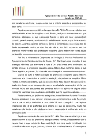 Agrupamento de Escolas Aurélia de Sousa
Ano letivo 2015-16
3
aos estudantes da frente, reparos estes que a própria assentiu e acrescentou ter
dado conta. ------------------------------------------------------------------------------------------------
Seguiram-se os comentários da supervisora Dr.ª Lídia Pires que referiu a sua
satisfação com a aula da estagiária Joana Ribeiro, realçando o seu tom de voz que
considera adequado, a sua explicação fluente e com um rigor considerável;
portanto, genericamente, sentiu-se muito satisfeita com a aula a que tinha acabado
de assistir. Apontou algumas correções, como a concentração nos estudantes da
frente esquecendo, assim, os das filas de trás e, em dado momento, um dos
exemplos mencionados pela professora estagiária Joana Ribeiro ter ficado pouco
esclarecido. ------------------------------------------------------------------------------------------------
Por fim, a Orientadora Cooperante de Iniciação à Prática Profissional do
Agrupamento de Escolas Aurélia de Sousa, Dr.ª Blandina Lopes procedeu à sua
avaliação referindo que subscreve o que a Dr.ª Lídia Pires tinha enunciado, no
sentido em que, a professora estagiária Joana Ribeiro teve melhorias desde a sua
última regência, e portanto, foi uma aula bem conseguida. ----------------------------------
Depois da auto e heteroavaliação da professora estagiária Joana Ribeiro,
passou-se aos comentários, e posterior avaliação, da professora estagiária Maria
Pontes. A mesma considerou que a análise de texto ficou aquém do que esperava,
tendo sido breve, e por conseguinte, pouco aprofundada; acrescentou ainda que
focou-se muito nos estudantes das primeiras filas e se repetiu em alguns slides
reforçando inúmeras vezes partes dos conteúdos que lhe incumbia explicitar. ---------
Posteriormente, as professora estagiárias Joana Ribeiro e Rafaela Francisca
Cardoso prestaram o seu parecer, referindo que genericamente a aula fluiu muito
bem e que o tempo dedicado a cada slide foi bem conseguido. Uns reparos
importantes são já os proferidos pela própria de que se concentrou muito nos
estudantes da frente e não dedicou o tempo necessário à análise de texto no
começo da aula. -----------------------------------------------------------------------------------------
Seguiu-se avaliação da supervisora Dr.ª Lídia Pires que admitiu logo a sua
satisfação com a aula da professora estagiária Maria Pontes, acrescentando que a
mesma teve o rigor suficiente, boa explicitação em cada parte constituinte dos
conteúdos a lecionar e que, portanto, foi uma aula com boa fluência. Como aspetos
 
