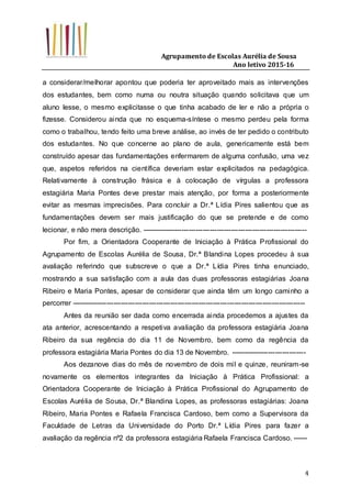 Agrupamento de Escolas Aurélia de Sousa
Ano letivo 2015-16
4
a considerar/melhorar apontou que poderia ter aproveitado mais as intervenções
dos estudantes, bem como numa ou noutra situação quando solicitava que um
aluno lesse, o mesmo explicitasse o que tinha acabado de ler e não a própria o
fizesse. Considerou ainda que no esquema-síntese o mesmo perdeu pela forma
como o trabalhou, tendo feito uma breve análise, ao invés de ter pedido o contributo
dos estudantes. No que concerne ao plano de aula, genericamente está bem
construído apesar das fundamentações enfermarem de alguma confusão, uma vez
que, aspetos referidos na científica deveriam estar explicitados na pedagógica.
Relativamente à construção frásica e à colocação de vírgulas a professora
estagiária Maria Pontes deve prestar mais atenção, por forma a posteriormente
evitar as mesmas imprecisões. Para concluir a Dr.ª Lídia Pires salientou que as
fundamentações devem ser mais justificação do que se pretende e de como
lecionar, e não mera descrição. ----------------------------------------------------------------------
Por fim, a Orientadora Cooperante de Iniciação à Prática Profissional do
Agrupamento de Escolas Aurélia de Sousa, Dr.ª Blandina Lopes procedeu à sua
avaliação referindo que subscreve o que a Dr.ª Lídia Pires tinha enunciado,
mostrando a sua satisfação com a aula das duas professoras estagiárias Joana
Ribeiro e Maria Pontes, apesar de considerar que ainda têm um longo caminho a
percorrer ---------------------------------------------------------------------------------------------------
Antes da reunião ser dada como encerrada ainda procedemos a ajustes da
ata anterior, acrescentando a respetiva avaliação da professora estagiária Joana
Ribeiro da sua regência do dia 11 de Novembro, bem como da regência da
professora estagiária Maria Pontes do dia 13 de Novembro. --------------------------------
Aos dezanove dias do mês de novembro de dois mil e quinze, reuniram-se
novamente os elementos integrantes da Iniciação à Prática Profissional: a
Orientadora Cooperante de Iniciação à Prática Profissional do Agrupamento de
Escolas Aurélia de Sousa, Dr.ª Blandina Lopes, as professoras estagiárias: Joana
Ribeiro, Maria Pontes e Rafaela Francisca Cardoso, bem como a Supervisora da
Faculdade de Letras da Universidade do Porto Dr.ª Lídia Pires para fazer a
avaliação da regência nº2 da professora estagiária Rafaela Francisca Cardoso. ------
 
