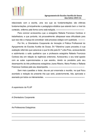 Agrupamento de Escolas Aurélia de Sousa
Ano letivo 2015-16
6
relacionado com a escrita, uma vez que as fundamentações são efetivas
fundamentações, principalmente a pedagógico-didática que estando bem a nível do
conteúdo, enferma pela forma como está redigida. --------------------------------------------
Para concluir acrescentou que a estagiária Rafaela Francisca Cardoso é
trabalhadora, e que portanto, irá provavelmente ultrapassar essa dificuldade para
que isso não a impeça de concretizar este processo estágio com qualidade. -----------
Por fim, a Orientadora Cooperante de Iniciação à Prática Profissional do
Agrupamento de Escolas Aurélia de Sousa, Dr.ª Blandina Lopes procedeu à sua
avaliação referindo que subscreve o que foi dito pela Dr.ª Lídia Pires, acrescentando
e sublinhando o salto qualitativo que a professora estagiária Rafaela Francisca
Cardoso deu em relação às regências anteriores. Acrescentou o seu total agrado
com as aulas supervisionadas a que assistiu, dando os parabéns pelo seu
desempenho às três professoras estagiárias Joana Ribeiro, Maria Pontes e Rafaela
Francisca Cardoso pelo seu desempenho. -------------------------------------------------------
Sem mais questões a tratar, deu-se por encerrada a reunião, na qual ficou
acordado a redação da presente Ata que será, posteriormente, lida, aprovada e
assinada por todos os intervenientes. --------------------------------------------------------------
A supervisora da FLUP
___________________________________________________________________
A Orientadora Cooperante
__________________________________________________________________
As Professoras Estagiárias
___________________________________________________________________
___________________________________________________________________
___________________________________________________________________
 