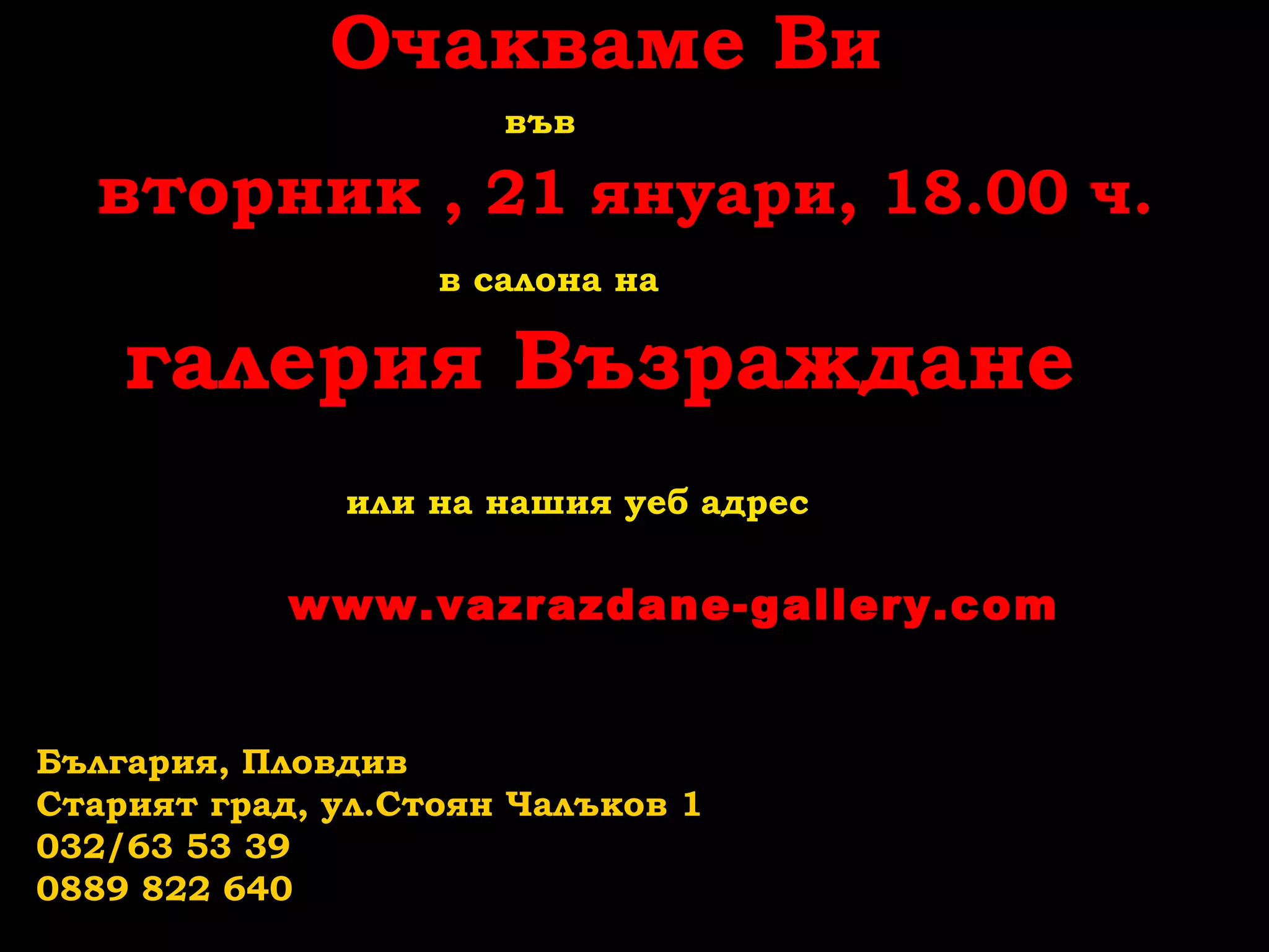 Очакваме Ви
във

вторник , 21 януари, 18.00 ч.
в салона на

галерия Възраждане
или на нашия уеб адрес

www.vazrazdane-gallery.com

България, Пловдив
Старият град, ул.Стоян Чалъков 1
032/63 53 39
0889 822 640

 