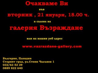Очакваме Ви
във

вторник , 21 януари, 18.00 ч.
в салона на

галерия Възраждане
или на нашия уеб адрес

www.vazrazdane-gallery.com

България, Пловдив
Старият град, ул.Стоян Чалъков 1
032/63 53 39
0889 822 640

 