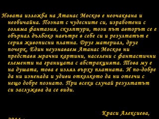 Новата изложба на Атанас Москов е неочаквана и
необичайна. Познат с чудесните си, изработени с
голяма фантазия, скулптури, този път авторът се е
обърнал дълбоко навътре в себе си и резултатът е
серия живописни платна. Друг материал, друг
почерк. Един неузнаваем Атанас Москов ни
представя мрачни картини, населени с фантастични
елементи на границата с абстракцията. Това му е
на душата, това е излял върху платната. И по-добре
да ни изненада и удиви отколкото да ни отегчи с
нещо добре познато. При всеки случай резултатът
си заслужава да се види.

Краси Алексиева,

 