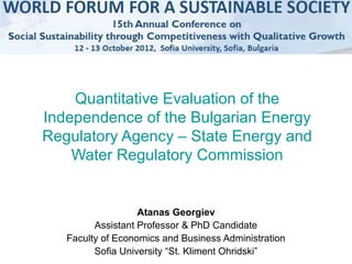 Quantitative Evaluation of the
Independence of the Bulgarian Energy
Regulatory Agency – State Energy and
    Water Regulatory Commission


                   Atanas Georgiev
         Assistant Professor & PhD Candidate
   Faculty of Economics and Business Administration
         Sofia University “St. Kliment Ohridski”
 