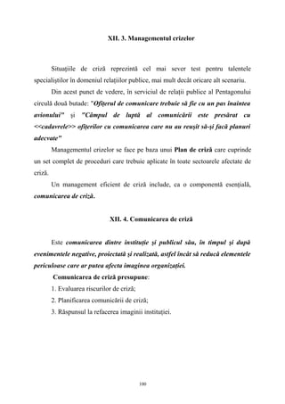XII. 3. Managementul crizelor
Situaţiile de criză reprezintă cel mai sever test pentru talentele
specialiştilor în domeniul relaţiilor publice, mai mult decât oricare alt scenariu.
Din acest punct de vedere, în serviciul de relaţii publice al Pentagonului
circulă două butade: "Ofiţerul de comunicare trebuie să fie cu un pas înaintea
avionului" şi "Câmpul de luptă al comunicării este presărat cu
<<cadavrele>> ofiţerilor cu comunicarea care nu au reuşit să-şi facă planuri
adecvate"
Managementul crizelor se face pe baza unui Plan de criză care cuprinde
un set complet de proceduri care trebuie aplicate în toate sectoarele afectate de
criză.
Un management eficient de criză include, ca o componentă esenţială,
comunicarea de criză.
XII. 4. Comunicarea de criză
Este comunicarea dintre instituţie şi publicul său, în timpul şi după
evenimentele negative, proiectată şi realizată, astfel încât să reducă elementele
periculoase care ar putea afecta imaginea organizaţiei.
Comunicarea de criză presupune:
1. Evaluarea riscurilor de criză;
2. Planificarea comunicării de criză;
3. Răspunsul la refacerea imaginii instituţiei.
100
 