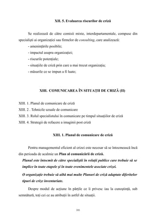 XII. 5. Evaluarea riscurilor de criză
Se realizează de către comisii mixte, interdepartamentale, compuse din
specialişti ai organizaţiei sau firmelor de consulting, care analizează:
- ameninţările posibile;
- impactul asupra organizaţiei;
- riscurile potenţiale;
- situaţiile de criză prin care a mai trecut organizaţia;
- măsurile ce se impun a fi luate;
XIII. COMUNICAREA ÎN SITUAŢII DE CRIZĂ (II)
XIII. 1. Planul de comunicare de criză
XIII. 2 . Tehnicile uzuale de comunicare
XIII. 3. Rolul specialistului în comunicare pe timpul situaţiilor de criză
XIII. 4. Strategii de refacere a imaginii post criză
XIII. 1. Planul de comunicare de criză
Pentru managementul eficient al crizei este necesar să se întocmească încă
din perioada de acalmie un Plan al comunicării de criză.
Planul este întocmit de către specialiştii în relaţii publice care trebuie să se
implice în toate etapele şi în toate evenimentele asociate crizei.
O organizaţie trebuie să aibă mai multe Planuri de criză adaptate diferitelor
tipuri de crize inventariate.
Despre modul de acţiune în părţile ce îi privesc iau la cunoştinţă, sub
semnătură, toţi cei ce au atribuţii în astfel de situaţii.
101
 