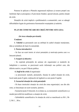 Punerea în aplicare a Planului angrenează mijloace şi resurse proprii sau
închiriate fapt ce presupune a fi prevăzute fonduri, special alocate, pentru situaţii
de criză.
Situaţiile de criză implică o problematică a comunicării, care se adaugă
dificultăţilor legate de gestionarea fenomenelor neaşteptate şi nedorite.
PLAN DE COMUNICARE DE CRIZĂ PENTRU SITUAŢIA:
(Se trece situaţia prevăzută)
Conţinut:
1. Tabelul cu persoanele care au atribuţii în cadrul situaţiei menţionate,
data şi semnătura de luare la cunoştinţă;
2. Partea introductivă
- Se face un scurt istoric al crizei potenţiale şi motivaţia pentru care s-a
întocmit planul;
3. Scopuri şi obiective
- Se exprimă principiile de acţiune ale organizaţiei şi modurile de
îndeplinire a acestora; se precizează acele informaţii sau politici care, din
diferite motive, nu pot fi făcute publice.
4. Staff-ul de criză al organizaţiei
- se precizează: numele, prenumele, funcţia în cadrul situaţiei de criză,
locul unde poate fi găsit, mijloacele de legătură cu care poate fi apelat.
5. Scenariul situaţiei de criză potenţială
- Pe baza istoricului situaţiei de criză din zona organizaţiei, sau din alte
zone, se întocmeşte un scurt scenariu, ipotetic;
- Scenariul poate fi întocmit, în evoluţia sa, cu momentele semnificative şi
modul previzibil de modificare a situaţiei de criză;
- Schimbările semnificative în situaţia de criză se marchează cu M-1, M-
2, M-3.....M-n.
102
 