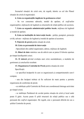 Scenariul situaţiei de criză este, de regulă, identic cu cel din Planul
situaţiei de criză al organizaţiei.
6. Lista cu organizaţiile implicate în gestionarea crizei
- Se vor consemna adresele, modul de apelare, al staff-urilor
organizaţiilor, mijloacele de legătură cu structurile de relaţii publice ale acestora.
7. Lista cu organele administraţiei publice locale, mijloace de legătură
şi modul de apelare.
8. Lista cu instituţiile de intervenţie locale - poliţie, pompieri, protecţie
civilă, salvare - mijloace de legătură şi modul de apelare al acestora.
9. Fişierele de presă pentru situaţii de criză.
10. Lista cu personalul de intervenţie
- Specialiştii din cadrul organizaţiei, adrese, mijloace de legătură.
11. Bănci de date statistice sau de arhivă care ar putea fi folosite oportun
pe timpul desfăşurării crizei.
12. O sinteză privind evoluţia unei crize asemănătoare, a modului de
gestionare şi concluziile rezultate
13. Organizarea Centrului de Presă pentru situaţia de criză
Specificaţii:
- se specifică încăperile în care se organizează şi compartimentele care-l
compun;
- una din încăperi trebuie să fie suficient de mare pentru a permite
organizarea de conferinţe de presă;
- se stabileşte şeful Centrului de Presă care coordonează întreaga activitate
pe timpul crizei;
- se stabileşte Purtătorul de cuvânt pentru situaţia de criză şi locul unde
poate fi găsit. Acesta poate fi şeful structurii de relaţii publice sau o altă
persoană din staff-ul organizaţiei. De regulă, este o persoană diferită de cea a
şefului Centrului de presă;
103
 