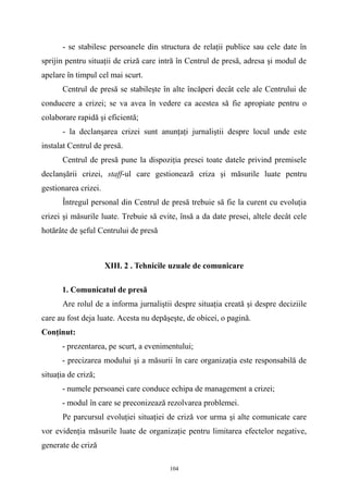 - se stabilesc persoanele din structura de relaţii publice sau cele date în
sprijin pentru situaţii de criză care intră în Centrul de presă, adresa şi modul de
apelare în timpul cel mai scurt.
Centrul de presă se stabileşte în alte încăperi decât cele ale Centrului de
conducere a crizei; se va avea în vedere ca acestea să fie apropiate pentru o
colaborare rapidă şi eficientă;
- la declanşarea crizei sunt anunţaţi jurnaliştii despre locul unde este
instalat Centrul de presă.
Centrul de presă pune la dispoziţia presei toate datele privind premisele
declanşării crizei, staff-ul care gestionează criza şi măsurile luate pentru
gestionarea crizei.
Întregul personal din Centrul de presă trebuie să fie la curent cu evoluţia
crizei şi măsurile luate. Trebuie să evite, însă a da date presei, altele decât cele
hotărâte de şeful Centrului de presă
XIII. 2 . Tehnicile uzuale de comunicare
1. Comunicatul de presă
Are rolul de a informa jurnaliştii despre situaţia creată şi despre deciziile
care au fost deja luate. Acesta nu depăşeşte, de obicei, o pagină.
Conţinut:
- prezentarea, pe scurt, a evenimentului;
- precizarea modului şi a măsurii în care organizaţia este responsabilă de
situaţia de criză;
- numele persoanei care conduce echipa de management a crizei;
- modul în care se preconizează rezolvarea problemei.
Pe parcursul evoluţiei situaţiei de criză vor urma şi alte comunicate care
vor evidenţia măsurile luate de organizaţie pentru limitarea efectelor negative,
generate de criză
104
 
