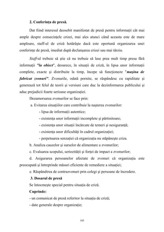 2. Conferinţa de presă.
Dat fiind interesul deosebit manifestat de presă pentru informaţii cât mai
ample despre consecinţele crizei, mai ales atunci când aceasta este de mare
amploare, staff-ul de criză hotărăşte dacă este oportună organizarea unei
conferinţe de presă, imediat după declanşarea crizei sau mai târziu.
Staff-ul trebuie să ştie că nu trebuie să lase prea mult timp presa fără
informaţii "la obiect", deoarece, în situaţii de criză, în lipsa unor informaţii
complete, exacte şi distribuite la timp, începe să funcţioneze "maşina de
fabricat zvonuri". Zvonurile, odată pornite, se răspândesc cu rapiditate şi
generează tot felul de teorii şi versiuni care duc la dezinformarea publicului şi
aduc prejudicii foarte serioase organizaţiei.
Dezamorsarea zvonurilor se face prin:
a. Evitarea situaţiilor care contribuie la naşterea zvonurilor:
- lipsa de informaţii autentice;
- existenţa unor informaţii incomplete şi părtinitoare;
- existenţa unor situaţii încărcate de temeri şi nesiguranţă;
- existenţa unor dificultăţi în cadrul organizaţiei;
- perpetuarea senzaţiei că organizaţia nu stăpâneşte criza.
b. Analiza cauzelor şi surselor de alimentare a zvonurilor;
c. Evaluarea scopului, seriozităţii şi forţei de impact a zvonurilor;
d. Asigurarea persoanelor afectate de zvonuri că organizaţia este
preocupată şi întreprinde măsuri eficiente de remediere a situaţiei;
e. Răspândirea de contrazvonuri prin colegi şi persoane de încredere.
3. Dosarul de presă
Se întocmeşte special pentru situaţia de criză.
Cuprinde:
- un comunicat de presă referitor la situaţia de criză;
- date generale despre organizaţie;
105
 
