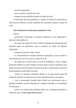 - istoricul organizaţiei;
- lista cu membrii staff-ului de criză;
- fotografii ale principalilor membri ai echipei de criză.
O mare parte din aceste probleme se regăsesc în Planul de comunicare de
criză întocmit dinainte, cu date actualizate din momentul începerii situaţiei de
criză.
8.8. Purtătorul de cuvânt pentru situaţia de criză
Sarcini:
- gestionează consistenţa şi acurateţea mesajelor pe care organizaţia le
transmite către publicul ei;
- face parte din echipa de criză şi trebuie să cunoască în permanenţă toate
aspectele legate de gestionarea crizei şi punctele de vedere ale liderului
organizaţiei;
- exprimă un punct de vedere oficial;
- se află permanent în preajma liderului organizaţiei şi este la curent cu
toate măsurile pe care le ia acesta şi staff-ul de criză;
- pe timpul cât se află în teren, la locul de desfăşurare a crizei, menţine
permanent legătură cu şeful Centrului de presă căruia îi pune la dispoziţie toate
datele necesare pentru întocmirea dosarelor de presă, a comunicatelor de presă şi
pentru pregătirea conferinţelor de presă;
- trebuie să controleze întrebările dificile şi să poată selecta rapid din
noianul de întrebări care din ele este cea mai importantă pentru a da răspuns;
- este în permanenţă interfaţa dintre liderul care gestionează criza şi
jurnalişti, lăsându-i acestuia libertatea de a conduce activităţile şi cu perturbaţii
cât mai puţine.
- trebuie să cunoască bine principiul după care se ghidează jurnaliştii în
situaţii de criză: "Vrem să ştim totul şi acum".
106
 