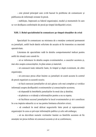 - este pionul principal care evită haosul în probleme de comunicare şi
publicarea de informaţii eronate în presă.
- stabileşte, împreună cu liderul organizaţiei, modul şi momentele în care
se vor desfăşura conferinţele de presă pe timpul desfăşurării crizei.
XIII. 3. Rolul specialistului în comunicare pe timpul situaţiilor de criză
Specialiştii în comunicare au misiunea de a menţine contactul permanent
cu jurnaliştii, astfel încât datele solicitate de aceştia să fie transmise cu maximă
operativitate.
Literatura de specialitate redă în detaliu comportamentul indicat pentru
astfel de situaţii care constă în:
- să se informeze în detaliu asupra evenimentelor, a cauzelor acestora şi,
mai ales asupra consecinţelor, în plan uman şi material;
- să cunoască toate măsurile luate, în timpul şi după eveniment, de către
organizaţie;
- să convoace presa chiar înainte ca jurnaliştii să ceară aceasta la centrul
de presă organizat cu această ocazie;
- să facă cunoscut jurnaliştilor că aici găsesc cele mai complete şi veridice
informaţii asupra desfăşurării evenimentelor şi consecinţelor acestora;
- să răspundă la întrebările jurnaliştilor în mod clar şi detaliat;
- să păstreze o evidenţă a informaţiilor pentru a nu se repeta;
- să faciliteze accesul jurnaliştilor la locul evenimentelor şi să-i consilieze
în a nu impieta măsurile ce se iau pentru limitarea efectelor crizei;
- să conducă în mod delicat negocierile între presă şi reprezentanţii
organizaţiei în ceea ce priveşte informaţiile publice şi cele sub embargo;
- să nu dezvăluie numele victimelor înainte ca familiile acestora să fie
anunţate iar presa trebuie să cunoască aceasta şi să se conformeze;
107
 
