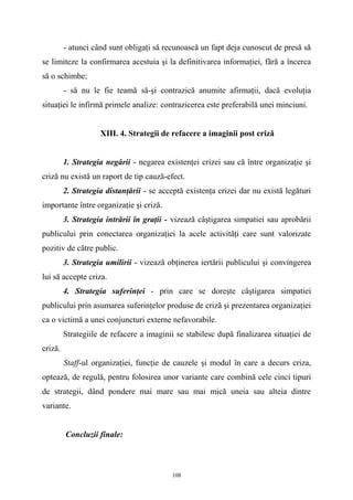 - atunci când sunt obligaţi să recunoască un fapt deja cunoscut de presă să
se limiteze la confirmarea acestuia şi la definitivarea informaţiei, fără a încerca
să o schimbe;
- să nu le fie teamă să-şi contrazică anumite afirmaţii, dacă evoluţia
situaţiei le infirmă primele analize: contrazicerea este preferabilă unei minciuni.
XIII. 4. Strategii de refacere a imaginii post criză
1. Strategia negării - negarea existenţei crizei sau că între organizaţie şi
criză nu există un raport de tip cauză-efect.
2. Strategia distanţării - se acceptă existenţa crizei dar nu există legături
importante între organizaţie şi criză.
3. Strategia intrării în graţii - vizează câştigarea simpatiei sau aprobării
publicului prin conectarea organizaţiei la acele activităţi care sunt valorizate
pozitiv de către public.
3. Strategia umilirii - vizează obţinerea iertării publicului şi convingerea
lui să accepte criza.
4. Strategia suferinţei - prin care se doreşte câştigarea simpatiei
publicului prin asumarea suferinţelor produse de criză şi prezentarea organizaţiei
ca o victimă a unei conjuncturi externe nefavorabile.
Strategiile de refacere a imaginii se stabilesc după finalizarea situaţiei de
criză.
Staff-ul organizaţiei, funcţie de cauzele şi modul în care a decurs criza,
optează, de regulă, pentru folosirea unor variante care combină cele cinci tipuri
de strategii, dând pondere mai mare sau mai mică uneia sau alteia dintre
variante.
Concluzii finale:
108
 