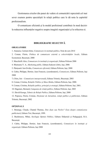 Gestionarea crizelor din punct de vedere al comunicării reprezintă cel mai
sever examen pentru specialiştii în relaţii publice care le dă nota la capitolul
profesionalism.
O comunicare eficientă şi la modul profesional contribuie în mod decisiv
la reducerea influenţelor negative asupra imaginii organizaţiei şi la refacerea ei.
BIBLIOGRAFIE SELECTIVĂ
OBLIGATORIE
1. Atanasiu, Carmen-Irène, Comunicare în instituţii publice, Note de curs 2014
2. Coman, Florin, Politica de comunicare externă a colectivităţilor locale, Editura
Economică, Bucureşti, 2000
3. Mucchielli Alex, Comunicare în instituţii şi organizaţii, Editura Polirom 2008
4. Munteanu V. A., Marketing public, Editura Sedcom Libris, Iaşi, 2006
5. Pânişoară. Ion-Ovidiu, Comunicare eficientă, Editura Polirom, Iaşi, 2008
6. Cabin, Philippe, Dortier, Jean Francois, (coordonatori), Comunicare, Editura Polirom, Iaşi
2008
7. Chiru, Ion – Comunicare interpersonală, Editura Tritonic, Bucureşti, 2003
8. Coman, Cristina, Relaţiile Publice şi Mass-Media, Editura Polirom, Iaşi, 2000.
9. Coman, Cristina, Relaţiile publice, principii şi strategii, Editura Polirom, Iaşi, 2001.
10. Dagenais, Bernard, Campania de relaţii publice, Editura Polirom, Iaşi, 2003
11. David George, Tehnici de Relaţii Publice, Editura Polirom, Iaşi, 2008
12. Popescu, Florin, Cristian, Dicţionar de Jurnalism, relaţii publice şi publicitate, Editura
Tritonic, Bucureşti, 2002
OPŢIONALĂ
1. Bonange, Claude, Chantal Thomas, Don Juan sau Pavlov? Eseu despre comunicarea
publicitară, Editura Trei, Bucureşti, 1999.
2. Buzărnescu, Mihai, Socilogia Opiniei Publice, Editura Didacticã şi Pedagogică, R.A.
Bucureşti.
3. Cabin, Philippe, Dortier, Jean Francois, (coordonatori), Comunicare în instituţii şi
organizaţii, Editura Polirom, Iaşi 2008
109
 