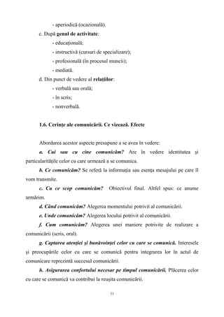 - aperiodică (ocazională).
c. După genul de activitate:
- educaţională;
- instructivă (cursuri de specializare);
- profesională (în procesul muncii);
- mediată.
d. Din punct de vedere al relaţiilor:
- verbală sau orală;
- în scris;
- nonverbală.
1.6. Cerinţe ale comunicării. Ce vizează. Efecte
Abordarea acestor aspecte presupune a se avea în vedere:
a. Cui sau cu cine comunicăm? Are în vedere identitatea şi
particularităţile celor cu care urmează a se comunica.
b. Ce comunicăm? Se referă la informaţia sau esenţa mesajului pe care îl
vom transmite.
c. Cu ce scop comunicăm? Obiectivul final. Altfel spus: ce anume
urmărim.
d. Când comunicăm? Alegerea momentului potrivit al comunicării.
e. Unde comunicăm? Alegerea locului potrivit al comunicării.
f. Cum comunicăm? Alegerea unei maniere potrivite de realizare a
comunicării (scris, oral).
g. Captarea atenţiei şi bunăvoinţei celor cu care se comunică. Interesele
şi preocupările celor cu care se comunică pentru integrarea lor în actul de
comunicare reprezintă succesul comunicării.
h. Asigurarea confortului necesar pe timpul comunicării. Plăcerea celor
cu care se comunică va contribui la reuşita comunicării.
11
 