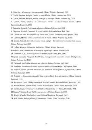 4. Chiru, Ion – Comunicare interpersonală, Editura Tritonic, Bucureşti, 2003
5. Coman, Cristina, Relaţiile Publice şi Mass-Media, Editura Polirom, Iaşi, 2000.
6. Coman, Cristina, Relaţiile publice, principii şi strategii, Editura Polirom, Iaşi, 2001.
7. Coman, Florin, Politica de comunicare externă a colectivităţilor locale, Editura
Economică, Bucureşti, 2000
8. Dagenais, Bernard, Profesia de relaţionist, Editura Polirom, Iaşi, 2002
9. Dagenais, Bernard, Campania de relaţii publice, Editura Polirom, Iaşi, 2003
10. Damaschin Ioan, Relaţii publice şi Publicitate, Editura Fundaţiei Andrei Şaguna, 2006
11. De Fleur, Melvin, Teorii ale comunicãrii de masã, Editura Polirom, Iaşi, 1999.
12. Denny, Richard, Cum să comunici ca să câştigi – Secretele unei comunicări de succes,
Editura Polirom, Iaşi, 2003
13. Le Bon, Gustave, Psihologia Mulţimilor, Editura Anima, Bucureşti.
Mucchielli Alex, Comunicare în instituţii şi organizaţii, Editura Polirom 2008
14. Munteanu V. A., Marketing public, Editura Sedcom Libris, Iaşi, 2006
Pânişoară Georgeta, Pânişoară. Ion-Ovidiu, Managementul resurselor umane. Ghid practic,
Editura Polirom, Iaşi 2005
15. Pânişoară. Ion-Ovidiu, Comunicare eficientă, Editura Polirom, Iaşi, 2008
16. Pop Doru, Introducere în teoria relaţiilor publice, Editura Dacia, Cluj Napoca, 2000
17. Popescu, Florin, Cristian, Dicţionar de Jurnalism, relaţii publice şi publicitate, Editura
Tritonic, Bucureşti, 2002
18. Relaţiile cu Comunitatea Localã, Ghid pentru ofiţerii de relaţii publice, Editura Militarã,
Bucureşti 1998.
19. Relaţiile cu Presa, Ghid pentru ofiţerii de relaţii publice, Editura Militară, Bucureşti 1999.
20. Russel Thomas, Lane Ronald, Manual de publicitate, Editura Teora, Bucureşti, 2003.
21. Stanton, Nicki, Comunicarea, Editura Societatea Ştiinţã şi Tehnicã, Bucureşti, 1995.
22 Stancu, Valentin, Relaţii Publice succes şi credibilitate, Bucureşti, 1998.
23. Schafer, Claudia, Limbajul corpului, Editura Niculescu, Bucureşti, 2002.
24. Şerb, Stancu, Relaţii publice şi comunicare, Editura Teora, Bucureşti, 2001
110
 
