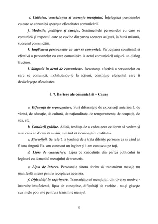 i. Calitatea, conciziunea şi coerenţa mesajului. Înţelegerea persoanelor
cu care se comunică sporeşte eficacitatea comunicării.
j. Modestia, politeţea şi curajul. Sentimentele persoanelor cu care se
comunică şi respectul care se cuvine din partea acestora asigură, în bună măsură,
succesul comunicării.
k. Implicarea persoanelor cu care se comunică. Participarea conştientă şi
efectivă a persoanelor cu care comunicăm la actul comunicării asigură un dialog
fructuos.
l. Simpatia în actul de comunicare. Rezonanţa afectivă a persoanelor cu
care se comunică, mobilizându-le la acţiuni, constituie elementul care îi
desăvârşeşte eficacitatea.
I. 7. Bariere ale comunicării – Cauze
a. Diferenţa de reprezentare. Sunt diferenţele de experienţă anterioară, de
vârstă, de educaţie, de cultură, de naţionalitate, de temperamente, de ocupaţie, de
sex, etc.
b. Concluzii grăbite. Adică, tendinţa de a vedea ceea ce dorim să vedem şi
auzi ceea ce dorim să auzim, evitând să recunoaştem realitatea.
c. Stereotipii. Se referă la tendinţa de a trata diferite persoane ca şi când ar
fi una singură. Ex. am cunoscut un inginer şi i-am cunoscut pe toţi.
d. Lipsa de cunoaştere. Lipsa de cunoştinţe din partea publicului în
legătură cu domeniul mesajului de transmis.
e. Lipsa de interes. Persoanele cărora dorim să transmitem mesaje nu
manifestă interes pentru receptarea acestora.
f. Dificultăţi în exprimare. Transmiţătorul mesajului, din diverse motive -
instruire insuficientă, lipsa de cunoştinţe, dificultăţi de vorbire - nu-şi găseşte
cuvintele potrivite pentru a transmite mesajul.
12
 