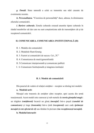 g. Emoţii. Stare naturală a celui ce transmite sau stări cauzate de
evenimente recente.
h. Personalitatea. "Ciocnirea de personalităţi" duce, adesea, la diminuarea
efectului comunicării.
i. Bariere culturale. Zonele culturale creează anumite tipare culturale în
rândul membrilor săi dar care nu sunt conştientizate atât de transmiţător cât şi de
receptorul comunicării.
II. COMUNICAREA. COMUNICAREA INSTITUŢIONALĂ (II)
II. 1. Modele ale comunicării
II. 2. Modelele Hunt-Grunig
II. 3. Factori ai comunicării de succes. Cei „7C”
II. 4. Comunicarea de masă (generalizată)
II. 5.Comunicare interpersonală şi comunicare publică
I. 6. Comunicare Instituţională şi imaginea instituţiei
II. 1. Modele ale comunicării
Din punctul de vedere al relaţiei emiţător – receptor se disting trei modele:
a. Modelul activ
Mesajul este transmis de emiţător către receptor, apoi acesta din urmă
reacţionează. Acest model este cunoscut şi sub numele de teoria glonţului magic:
un trăgător (emiţătorul) încarcă un glonţ (mesajul) într-o puşcă (canalul de
comunicare) şi trage (transmite) într-o ţintă (receptorul) care cade (primeşte
mesajul şi este afectat de el) sau rămâne în picioare (nu recepţionează mesajul).
b. Modelul interactiv
13
 