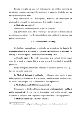 Include conceptul de feed-back (retroacţiune): un emiţător transmite un
mesaj către receptor, care decodifică conţinutul şi transmite, la rândul său, un
mesaj către emiţătorul iniţial.
Deşi comunicarea este bidirecţională, transferul de semnificaţie se
realizează, în principal, într-un singur sens: de la emiţător la receptor.
c. Modelul tranzacţional1
Comunicarea este bidirecţională, reciprocă, simultană.
Toţi participanţii aflaţi într-o "tranzacţie" au rol activ în transmiterea şi
recepţionarea mesajelor, rolurile schimbându-se între emiţători şi receptori sau
putând chiar coexista.
II. 2. Modelele Hunt – Grunig
O clasificare cuprinzătoare a modelelor de comunicare (în funcţie de
segmentul căruia i se adresează şi ce urmăreşte emiţătorul în legătură cu
acesta), o prezintă experţii Todd Hunt şi James Grunig, astfel:
a. Modelul agentul de presă - comunicare este realizată într-un singur
sens: de la sursă la receptor fără a se ţine seama de specificul şi aşteptările
publicului.
Scopul principal al emiţătorului este acela de a controla publicul şi de a-şi
face cât mai multă publicitate.
b. Modelul informării publicului - difuzarea către public a unor
informaţii corecte şi adevărate. Şi în acest caz, comunicarea este unidirecţională,
de la sursă către receptor şi nu se ţine seama de reacţia publicului.
c. Modelul comunicării bilaterale, asimetrice.
Comunicarea se desfăşoară în ambele sensuri, adică organizaţie - public şi
public - organizaţie. Se ţine cont de feed-back-ul publicului iar mesajele sunt
construite, în funcţie de acest răspuns cu scopul explicit de a convinge publicul.
d. Modelul comunicării bilaterale simetrice
1
Are la bază o tranzacţie = în elegere, învoială, conven ieț ț ; acord între două sau mai multe păr iț
14
 