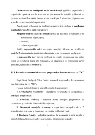 Comunicarea se desfăşoară tot în două direcţii (public - organizaţie şi
organizaţie - public), dar în acest caz se ţine seama de reacţiile publicului nu
pentru a se identifica modul în care aceste reacţii pot fi schimbate, ci pentru a se
schimba comportamentul organizaţiei.
Acest model se bazează pe înţelegerea reciprocă şi conduce la rezolvarea
eventualelor conflicte prin comunicare.
Alegerea unui tip anume de model depinde de mai mulţi factori cum ar fi:
- dimensiunea organizaţiei;
- istoricul;
- cultura organizaţiei.
Astfel, organizaţiile mici, cu puţini membri, folosesc cu predilecţie
modelul b, ei reducându-şi activitatea la redactarea de comunicate sau broşuri.
În organizaţiile mari care se confruntă cu crizele, comunicarea este strâns
legată de nivelurile înalte ale conducerii, iar specialiştii în comunicare devin
consilieri, folosindu-se modelul d.
II. 3. Factori care determină succesul programelor de comunicare – cei "7C”
După Scott Cutlip şi Allen Center, succesul programelor de comunicare
este determinat de cei "7C".
Fiecare factor defineşte o anumită calitate de comunicare:
1. Credibilitatea (credibility) - încrederea receptorului în competenţa şi
prestigiul emiţătorului;
2. Contextul (context) - corelaţia dintre mesajele programului de
comunicare şi realităţile din mediul înconjurător;
3. Conţinutul mesajelor (content) - capacitatea mesajelor de a fi
semnificative, relevante şi în consens cu valorile publicului vizat;
4. Claritatea (clarity) - calitatea mesajelor de a prezenta în mod simplu şi
accesibil ideile, temele, obiectivele, avantajele programului respectiv;
15
 