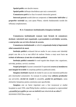 Spaţiul public este deschis tuturor.
Spaţiul public defineşte deschiderea spre toţi a comunicării.
Comunicarea publică se face în numele interesului general.
Interesul general rezultă dintr-un compromis al intereselor indivizilor şi
grupurilor societăţii sau, cum spune Platon, valorile fundamentale rezultă din
influenţe complementare.
II. 6. Comunicare instituţională şi imaginea instituţiei
Comunicarea instituţională reuneşte toate formele de comunicare
destinate valorizării unei organizaţii, a personalului şi activităţilor acesteia,
a unui produs sau serviciu efectuat de aceasta.
Comunicarea instituţională se referă la organizaţia însăşi şi împrumută
stilul comunicării de masă.
Instituţia publică evoluează într-un mediu în care crearea unei identităţi
proprii este din ce în ce mai dificil de realizat. Pentru a reuşi acest lucru ea
trebuie să informeze şi mai ales să seducă publicul.
Instituţia publică comunică în mod regulat date despre sine: organizare,
activităţi, produse, servicii, rezultate.
Scopul principal al acestei comunicări îl reprezintă crearea şi menţinerea
unei imagini favorabile în conştiinţa publică (a publicului ţintă).
Imaginea instituţiei depinde de modul în care ea este transmisă publicului
prin intermediul comunicării. Ea reuneşte în acelaşi timp calitatea produselor
sau serviciilor, nivelul de reuşită în ansamblu, gradul de participare, suma
eforturilor întreprinse pentru construirea unei specificităţi.
Imaginea este un factor important care a fost recunoscut şi studiat
începând cu anul 1950, când Philip Kotler a definit-o conceptual ca reprezentând
„ansamblul percepţiilor pe care un individ le are vis-á-vis de un obiect”.
documentara a SUA, Editura Agatha)
18
 