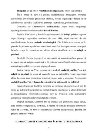 Imaginea are ca obiect reputaţia unei organizaţii, obiect sau serviciu.
Într-o epocă în care s-a produs standardizarea produselor, creşterea
concurenţei, proliferarea produselor identice, fiecare organizaţie trebuie să se
delimiteze de celelalte, să-şi afirme prezenţa, legitimitatea, personalitatea.
Conceptul de Comunicare instituţională, după opinia majorităţii
specialiştilor este sinonim cu cel de Relaţii Publice.
În ţările din Centrul şi Estul Europei conceptul de Relaţii publice a apărut
după dispariţia regimurilor totalitare din anul 1989, după douăzeci de ani
manifestându-se încă o confuzie terminologică. Din diferite motive cum ar fi:
penuria de personal specializat, masivitatea cererilor, inadaptarea unor manageri
la noile cerinţe de comunicare etc. el este adesea identificat cu cel de relaţii cu
publicul.
De altfel, Europa în general nu este scutită de această confuzie pentru că
termenul este de origine americană şi îşi hrăneşte semnificaţiile dintr-un anumit
context socio-politico-economic şi general uman.
Pentru Europa de Vest, regalistă şi centralistă „relaţiile publice” au fost
relaţii cu publicul în sensul că deciziile luate de autorităţile regale superioare
aflate la centru erau comunicate masei de supuşi care le executau. Prin urmare
„relaţiile publice” se reduceau la comunicarea unilaterală cu publicul.
Serviciile publice din ţările europene au continuat să practice acest gen de
relaţii cu publicul fiind urmate ca model de restul instituţiilor şi chiar de firmele
şi întreprinderile comercial-economice care au promovat stilul comunicării
comerciale (marketing şi publicitate) ale acestora.
Dreptul american, Common law se hrăneşte din empirismul anglo-saxon,
care acceptă compromisul, medierea, în vreme ce formula mesajului informativ
venit de la centru, ce pare să caracterizeze Europa tradiţionalistă, provine din
practica dreptului roman
III. STRUCTURI DE COMUNICARE ÎN INSTITUŢIILE PUBLICE
19
 